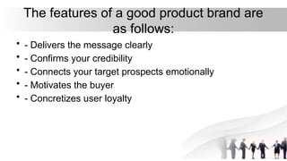 The features of a good product brand are
as follows:
• - Delivers the message clearly
• - Confirms your credibility
• - Connects your target prospects emotionally
• - Motivates the buyer
• - Concretizes user loyalty
 