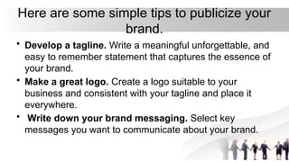 Here are some simple tips to publicize your
brand.
• Develop a tagline. Write a meaningful unforgettable, and
easy to remember statement that captures the essence of
your brand.
• Make a great logo. Create a logo suitable to your
business and consistent with your tagline and place it
everywhere.
• Write down your brand messaging. Select key
messages you want to communicate about your brand.
 