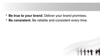 • Be true to your brand. Deliver your brand promises.
• Be consistent. Be reliable and consistent every time.
 