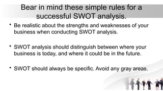 Bear in mind these simple rules for a
successful SWOT analysis.
• Be realistic about the strengths and weaknesses of your
business when conducting SWOT analysis.
• SWOT analysis should distinguish between where your
business is today, and where it could be in the future.
• SWOT should always be specific. Avoid any gray areas.
 