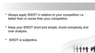 • Always apply SWOT in relation to your competition i.e.
better than or worse than your competition.
• Keep your SWOT short and simple. Avoid complexity and
over analysis.
• SWOT is subjective.
 