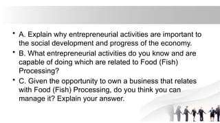 • A. Explain why entrepreneurial activities are important to
the social development and progress of the economy.
• B. What entrepreneurial activities do you know and are
capable of doing which are related to Food (Fish)
Processing?
• C. Given the opportunity to own a business that relates
with Food (Fish) Processing, do you think you can
manage it? Explain your answer.
 