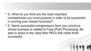 • D. What do you think are the most important
competencies you must possess in order to be successful
in running your chosen business?
• E. Name successful entrepreneurs from your province
whose business is related to Food (Fish) Processing. Be
able to share to the class their PECs that made them
successful.
 