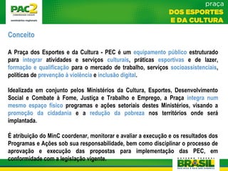 Conceito
A Praça dos Esportes e da Cultura - PEC é um equipamento público estruturado
para integrar atividades e serviços culturais, práticas esportivas e de lazer,
formação e qualificação para o mercado de trabalho, serviços socioassistenciais,
políticas de prevenção à violência e inclusão digital.
Idealizada em conjunto pelos Ministérios da Cultura, Esportes, Desenvolvimento
Social e Combate à Fome, Justiça e Trabalho e Emprego, a Praça integra num
mesmo espaço físico programas e ações setoriais destes Ministérios, visando a
promoção da cidadania e a redução da pobreza nos territórios onde será
implantada.
É atribuição do MinC coordenar, monitorar e avaliar a execução e os resultados dos
Programas e Ações sob sua responsabilidade, bem como disciplinar o processo de
aprovação e execução das propostas para implementação das PEC, em
conformidade com a legislação vigente.
 