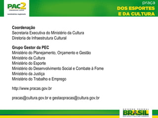 Coordenação
Secretaria Executiva do Ministério da Cultura
Diretoria de Infraestrutura Cultural
Grupo Gestor da PEC
Ministério do Planejamento, Orçamento e Gestão
Ministério da Cultura
Ministério do Esporte
Ministério do Desenvolvimento Social e Combate à Fome
Ministério da Justiça
Ministério do Trabalho e Emprego
http://www.pracas.gov.br
pracas@cultura.gov.br e gestaopracas@cultura.gov.br
 