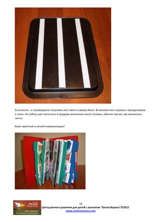 Если много ‐ в строймаркете покупаем лист жести и рамку‐багет. Вставляем лист в рамку и прикручиваем 
к стене. Но сейчас уже точно есть в продаже магнитные листы готовые, обычно там же, где магнитные 
ленты. 
10 
Центр раннего развития для детей с аутизмом “Белая Ворона”©2012 
www.autismvorona.com 
Всем приятной и легкой коммуникации! 
