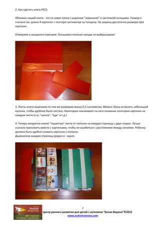 7 
Центр раннего развития для детей с аутизмом “Белая Ворона”©2012 
www.autismvorona.com 
2. Как сделать книгу PECS. 
Обложка нашей книги ‐ это та самая папка с широким "корешком" и застежкой‐кольцами. Размер я 
считала так: длина 4 карточек + полтора сантиметра на толщину. На ширину достаточно размера трех 
карточек. 
Отмеряем и аккуратно отрезаем. Осташиеся полоски никуда не выбрасываем! 
3. Листы книги вырезаем по тем же размерам минус 0,5 сантиметра. Можно сбоку оставлять небольшой 
кусочек, чтобы удобнее было листать. Некоторые наклеивают на него название категории карточек на 
каждом листе (н‐р, "школа", "еда" и т.д.) 
4. Теперь аккуратно клеим "пушистую" ленту от липучки на каждую страницу с двух сторон. Лучше 
сначала приложить вместе с карточками, чтобы не ошибиться с расстоянием между линиями. Ребенку 
должно быть удобно снимать карточки с полосок. 
Дыроколом каждую страницу рррраз и ‐ вуаля. 
 