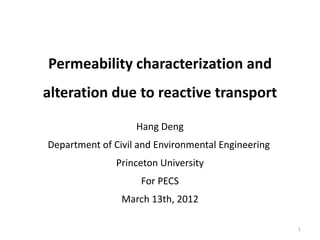 Permeability characterization and
alteration due to reactive transport

                   Hang Deng
Department of Civil and Environmental Engineering
               Princeton University
                    For PECS
                March 13th, 2012

                                                    1
 
