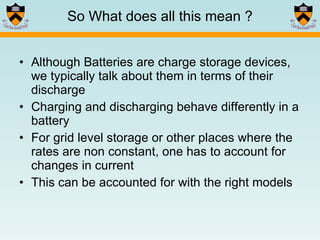 So What does all this mean ? Although Batteries are charge storage devices, we typically talk about them in terms of their discharge Charging and discharging behave differently in a battery For grid level storage or other places where the rates are non constant, one has to account for changes in current This can be accounted for with the right models 