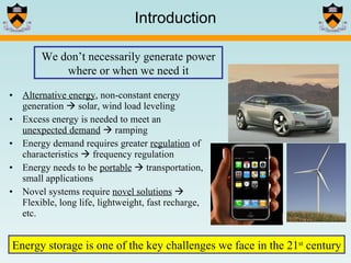 Introduction Alternative energy , non-constant energy generation    solar, wind load leveling Excess energy is needed to meet an  unexpected demand     ramping Energy demand requires greater  regulation  of characteristics    frequency regulation Energy needs to be  portable     transportation, small applications Novel systems require  novel solutions     Flexible, long life, lightweight, fast recharge, etc. Energy storage is one of the key challenges we face in the 21 st  century We don’t necessarily generate power where or when we need it 