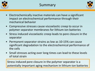 Electrochemically inactive materials can have a significant impact on electrochemical performance through their mechanical behavior Compressive stresses cause viscoelastic creep to occur in polymer separator membranes for lithium-ion batteries Stress induced viscoelastic creep leads to pore closure in the separator Permanent separator strains as low as 10-15% can cause significant degradation to the electrochemical performance of the cells Small stresses acting over long times can lead to these levels of total strain Summary Stress induced pore closure in the polymer separator is a potentially important aging mechanism in lithium-ion batteries 