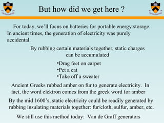 In ancient times, the generation of electricity was purely accidental.  But how did we get here ? For today, we’ll focus on batteries for portable energy storage We still use this method today:  Van de Graff generators Drag feet on carpet Pet a cat Take off a sweater By rubbing certain materials together, static charges can be accumulated Ancient Greeks rubbed amber on fur to generate electricity.  In fact, the word elektron comes from the greek word for amber By the mid 1600’s, static electricity could be readily generated by rubbing insulating materials together: fur/cloth, sulfur, amber, etc.  