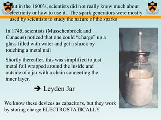 But in the 1600’s, scientists did not really know much about electricity or how to use it.  The spark generators were mostly used by scientists to study the nature of the sparks  In 1745, scientists (Musschenbroek and Cunaeus) noticed that one could “charge” up a glass filled with water and get a shock by touching a metal nail Shortly thereafter, this was simplified to just metal foil wrapped around the inside and outside of a jar with a chain connecting the inner layer.     Leyden Jar We know these devices as capacitors, but they work by storing charge ELECTROSTATICALLY 