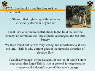 1752:  Ben Franklin and his famous kite experiment Showed that lightening is the same as electricity stored in Leyden Jar Franklin’s other main contributions to the field include the concept of current as the flow of positive charges, and the term battery We later found out he was very wrong, but unfortunately it was too late.  This is why current goes in the opposite direction of electron flow Two disadvantages of the Leyden Jar are that it doesn’t store charge all that long (This is true in general for electrostatic storage) and it doesn’t store all that much energy 