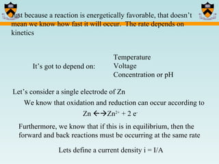 Just because a reaction is energetically favorable, that doesn’t mean we know how fast it will occur.  The rate depends on kinetics It’s got to depend on: Temperature Voltage Concentration or pH Let’s consider a single electrode of Zn We know that oxidation and reduction can occur according to Zn   Zn 2+  + 2 e - Furthermore, we know that if this is in equilibrium, then the forward and back reactions must be occurring at the same rate Lets define a current density i = I/A 