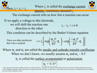 Then, i f  = i b  = i o Where i o  is called the  exchange current density , sometimes denoted i e If we apply a voltage to this electrode, we will shift the reaction one direction or the other i f  – i b  = i    0 This condition can be described by the Butler-Volmer equation Where   a  and   c  are called the  anodic and cathodic transfer coefficents  s  is called the  surface overpotential  or  polarization  s  = V-V 0 * This expression for the B-V equation assumes a one electron process.  Typically it is safe to use this equation since most reactions involving multiple electrons also involve multiple intermediary steps which involve a single electron and for current, we only have to worry about the slowest reaction.  The details of this is way beyond the scope of this introductory course.  When we don’t know, we usually assume   a  and   c  ~ 0.5 The exchange current tells us how fast a reaction can occur There are other prefactors that I have omitted 