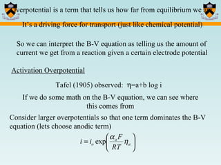 Overpotential is a term that tells us how far from equilibrium we are Activation Overpotential Tafel (1905) observed:   =a+b log i If we do some math on the B-V equation, we can see where this comes from Consider larger overpotentials so that one term dominates the B-V equation (lets choose anodic term) It’s a driving force for transport (just like chemical potential) So we can interpret the B-V equation as telling us the amount of current we get from a reaction given a certain electrode potential 