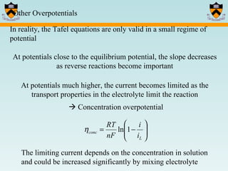 Other Overpotentials In reality, the Tafel equations are only valid in a small regime of potential At potentials close to the equilibrium potential, the slope decreases as reverse reactions become important At potentials much higher, the current becomes limited as the transport properties in the electrolyte limit the reaction    Concentration overpotential The limiting current depends on the concentration in solution and could be increased significantly by mixing electrolyte 