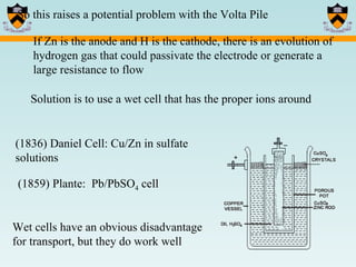 So this raises a potential problem with the Volta Pile If Zn is the anode and H is the cathode, there is an evolution of hydrogen gas that could passivate the electrode or generate a large resistance to flow Solution is to use a wet cell that has the proper ions around (1836) Daniel Cell: Cu/Zn in sulfate solutions (1859) Plante:  Pb/PbSO 4  cell Wet cells have an obvious disadvantage for transport, but they do work well 