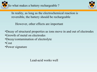 So what makes a battery rechargeable ? In reality, as long as the electrochemical reaction is reversible, the battery should be rechargeable However, other effects are important Decay of structural properties as ions move in and out of electrodes Growth of metal on electrodes Decay/contamination of electrolyte Cost Power signature Lead-acid works well 