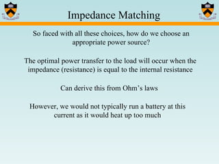 Impedance Matching So faced with all these choices, how do we choose an appropriate power source? The optimal power transfer to the load will occur when the impedance (resistance) is equal to the internal resistance Can derive this from Ohm’s laws However, we would not typically run a battery at this current as it would heat up too much 