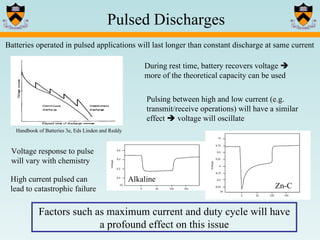 Batteries operated in pulsed applications will last longer than constant discharge at same current During rest time, battery recovers voltage    more of the theoretical capacity can be used Factors such as maximum current and duty cycle will have a profound effect on this issue Pulsing between high and low current (e.g. transmit/receive operations) will have a similar effect    voltage will oscillate Voltage response to pulse will vary with chemistry Alkaline Zn-C High current pulsed can lead to catastrophic failure Handbook of Batteries 3e, Eds Linden and Reddy Pulsed Discharges 