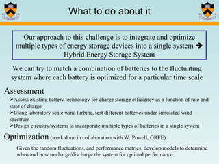 What to do about it Our approach to this challenge is to integrate and optimize multiple types of energy storage devices into a single system    Hybrid Energy Storage System Optimization   (work done in collaboration with W. Powell, ORFE) Given the random fluctuations, and performance metrics, develop models to determine when and how to charge/discharge the system for optimal performance Assessment Assess existing battery technology for charge storage efficiency as a function of rate and state of charge Using laboratory scale wind turbine, test different batteries under simulated wind spectrum Design circuitry/systems to incorporate multiple types of batteries in a single system We can try to match a combination of batteries to the fluctuating system where each battery is optimized for a particular time scale 