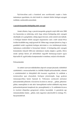 Nyilvánvalóan ezek a kutatások nem szorítkoznak csupán a hatás
tudományos igazolására, de célul tűzték ki a hatásért felelős biológiai anyagok
izolálását, szerkezetük azonosítását.


A pecsétviaszgomba biológiailag aktív anyagai


      Annak ellenére, hogy a pecsétviaszgomba gyógyító erejét több mint 2000
éve hasznosítja az emberiség, arról, hogy milyen biológiailag aktív anyagok
okozhatják ezt a gyógyhatást, sokáig nagyon keveset, szinte semmit sem tudtunk.
A biológiai hatásért felelős anyagok megismerése csak a múlt század 60-as
éveiben kezdődött meg, majd gyorsult fel. Ebben nagy szerepet játszott az, hogy a
gombából izolált vegyületek biológiai aktivitását in vitro körülmények között,
tudományos eszközökkel is bizonyítani lehetett. A biológiailag aktív anyagok
kimutatására irányuló több-száz tudományos munka alapján a gomba, illetve
annak spórája három jól definiálható nagyobb hatóanyag-csoport egyes
képviselőit ill. egyéb értékes komponenseket is tartalmaz, melyek a következők:


Poliszacharidok


      Az emberi szervezet működésében alapvető szerepet játszanak a különböző
szénhidrátok: a monoszacharidok és a belőlük felépülő poliszacharidok, valamint
a szénhidrátokból és fehérjékből álló összetett vegyületek. Ez utóbbiak a
természetben igen elterjedtek, biológiai jelentőségük, hogy gyakran
immunspecifikus hatást fejtenek ki. Változatos szerkezetű antitumor
poliszacharidok jellemzik a Ganoderma lucidum-ot, mint pl.: _-glikán, glikurono-
glikán, mannoglikán és más aktív heteroglikánok mellett találhatók még benne
poliszacharid-protein komplexek (ún. proteoglikánok) is. Ez utóbbiakat kivonva
és tisztított állapotban gyógyászati célokra használják. A ganoderán egy
immunmoduláns hatású _-glikán, mely nagyrészt cukorrészből és mintegy 4%-
ban proteinből áll.
 