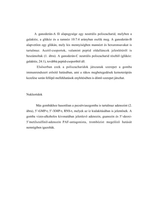 A ganoderán-A fő alapegysége egy neutrális poliszacharid, melyben a
galaktóz, a glükóz és a ramnóz 10:7:4 arányban oszlik meg. A ganoderán-B
alapvetően egy glükán, mely kis mennyiségben mannózt és hexuronsavakat is
tartalmaz. Acetil-csoportok, valamint peptid oldalláncok jelenlétéről is
beszámoltak (1. ábra). A ganoderán-C neutrális poliszacharid részből (glükóz:
galaktóz, 24:1), továbbá peptid-csoportból áll.
        Elsősorban ezek a poliszacharidok játszanak szerepet a gomba
immunrendszert erősítő hatásában, ami a rákos megbetegedések kemoterápiás
kezelése során fellépő mellékhatások enyhítésében is döntő szerepet játszhat.




Nukleotidok


       Más gombákhoz hasonlóan a pecsétviaszgomba is tartalmaz adenozint (2.
ábra), 5’-GMP-t, 5’-XMP-t, RNS-t, melyek az íz kialakításában is jelentősek. A
gomba vizes-alkoholos kivonatában jelenlevő adenozin, guanozin és 5’-deoxi-
5’metilszulfinil-adenozin PAF-antagonista, trombózist megelőző hatását
nemrégiben igazolták.
 