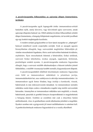 A pecsétviaszgomba felhasználása az egészségi állapot fenntartására,
javítására


       A pecsétviaszgomba egyik legnagyobb értéke immunrendszer-erősítő
hatásában rejlik, amely közvetve, vagy közvetlenül egész szervezetre, annak
egészségi állapotára hatással van. Ebből adódóan kiválóan felhasználható erőnléti
állapot fenntartására, a betegség fellépésének megelőzésére, de kevésbé javallható
egy-egy konkrét megbetegedés kezelésére.
       A modern európai gyógyászatban az ilyen típusú anyagokat az „adaptogén”
hatással rendelkező szerek csoportjába sorolják. Ezek az anyagok ugyanis
bizonyíthatóan elősegítik, hogy szervezetünk megfelelően felkészüljön pl.
váratlan stresszhatások fogadására, illetve azok kedvezőtlen hatásának kivédésére,
enyhítésére. Ilyen stresszhatások lehetnek a hőmérséklet, fizikai sérülések,
szervezet fizikai túlterhelése, toxikus anyagok, sugárzások, fertőzések,
pszichológiai eredetű nyomás. A pecsétviaszgomba rendszeres fogyasztása
elősegíti, hogy a szervezet mielőbb alkalmazkodjon a fokozott terhelést jelentő
feltételekhez, s mielőbb visszanyerje korábbi normális, kiegyensúlyozott állapotát.
       A pecsétviaszgombából előállított készítmények rendszeres fogyasztása
ezen    felül   az   immunrendszer       működését      is   jelentősen   javítja,
immunmodulátorként hat, azaz szabályozza és aktiválja immunrendszerünket. Az
immunrendszer egyik fontos feladata, hogy észlelje a korokozók, vírusok,
baktériumok és más mikroszervezetek támadását. Az immunrendszer normális
működése esetén képes ezekre a támadásokra reagálni még mielőtt szervezetünk
károsodna. Amennyiben az immunrendszer működése nem megfelelő, a vírusok,
baktériumok, paraziták és gombák könnyen elszaporodhatnak és megjelenhetnek
a betegség tünetei. Ezekben az esetekben már csak a drasztikus hatású
antibiotikumok, vírus- és gombaellenes szerek alkalmazása jelentheti a megoldást.
Ilyenkor azonban már a gyógyszerek jól ismert mellékhatásaira is számítani kell.
A gomba-készítmények rendszeres fogyasztásával ez a veszély elkerülhető.
 