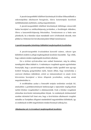 A pecsétviaszgombából előállított készítmények kiválóan felhasználhatók a
onkoterápiában alkalmazott besugárzás, illetve kemoterápiás kezelések
mellékhatásainak enyhítésére, esetleg megszüntetésére.
      A pecsétviaszgombából előállított készítmények különleges stresszvédő
hatása hozzájárul az emlékezőképesség javításához, a feszültségek oldásához,
illetve a koncentráló-képesség fokozásához. Természetesen ez a hatás nem
jelentkezik, ha a tüneteket olyan maradandó szervi elváltozások okozzák, mint
például az Alzheimer-kór következményeként fellépő memóriazavar.


A pecsétviaszgomba jelentősége különböző megbetegedések kezelésében


      A pecsétviaszgombát évszázadokon keresztül számos, sokszor igen
különböző eredetű és jellegű megbetegedések kezelésére használták. Úgy vélték,
hogy csaknem minden megbetegedés kezelésére alkalmas.
      Ezt a tévhitet nyilvánvalóan nem szabad fenntartani, még ha néhány
termékgyártó ebben érdekelt is. A tudományos vizsgálatok ugyanis egyértelműen
bizonyítják, hogy a pecsétviaszgomba tényleges értéke igazából nem egy-egy
konkrét betegség gyógyításában rejlik, hanem abban, hogy normalizálja a
szervezet általános működését, erősíti az immunrendszert és ennek révén
közvetetten hozzájárul a kóros állapotok javulásához, esetleg annak
megszüntetéséhez is.
      A továbbiakban azokat a fontosabb terápiás területeket soroljuk fel,
amelyekben a gombakészítmények hatékonyságát a tapasztalati megfigyelések
mellett klinikai vizsgálatokkal is alátámasztották. Ezek a klinikai vizsgálatok
elsősorban távol-keleti intézményekben folytak. Az eredmények értelmezésénél
azonban tekintettel kell lenni arra, hogy a távol-keleten alkalmazott vizsgálati
metodika az Európában elfogatott standardoktól nagymértékben különbözik, így
az eredmények további megerősítésére minden bizonnyal szükség lesz.


Alkalmazása szív és érrendszeri megbetegedések kezelésére
 