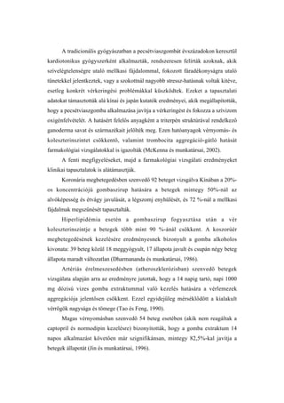 A tradicionális gyógyászatban a pecsétviaszgombát évszázadokon keresztül
kardiotonikus gyógyszerként alkalmazták, rendszeresen felírták azoknak, akik
szívelégtelenségre utaló mellkasi fájdalommal, fokozott fáradékonyságra utaló
tünetekkel jelentkeztek, vagy a szokottnál nagyobb stressz-hatásnak voltak kitéve,
esetleg konkrét vérkeringési problémákkal küszködtek. Ezeket a tapasztalati
adatokat támasztották alá kínai és japán kutatók eredményei, akik megállapították,
hogy a pecsétviaszgomba alkalmazása javítja a vérkeringést és fokozza a szívizom
oxigénfelvételét. A hatásért felelős anyagként a triterpén struktúrával rendelkező
ganoderma savat és származékait jelölték meg. Ezen hatóanyagok vérnyomás- és
koleszterinszintet csökkentő, valamint trombocita aggregáció-gátló hatását
farmakológiai vizsgálatokkal is igazolták (McKenna és munkatársai, 2002).
      A fenti megfigyeléseket, majd a farmakológiai vizsgálati eredményeket
klinikai tapasztalatok is alátámasztják.
      Koronária megbetegedésben szenvedő 92 beteget vizsgálva Kínában a 20%-
os koncentrációjú gombaszirup hatására a betegek mintegy 50%-nál az
alvóképesség és étvágy javulását, a légszomj enyhülését, és 72 %-nál a mellkasi
fájdalmak megszűnését tapasztalták.
      Hiperlipidémia esetén a gombaszirup fogyasztása után a vér
koleszterinszintje a betegek több mint 90 %-ánál csökkent. A koszorúér
megbetegedésének kezelésére eredményesnek bizonyult a gomba alkoholos
kivonata: 39 beteg közül 18 meggyógyult, 17 állapota javult és csupán négy beteg
állapota maradt változatlan (Dharmananda és munkatársai, 1986).
      Artériás érelmeszesedésben (atheroszklerózisban) szenvedő betegek
vizsgálata alapján arra az eredményre jutottak, hogy a 14 napig tartó, napi 1000
mg dózisú vizes gomba extraktummal való kezelés hatására a vérlemezek
aggregációja jelentősen csökkent. Ezzel egyidejűleg mérséklődött a kialakult
vérrögök nagysága és tömege (Tao és Feng, 1990).
      Magas vérnyomásban szenvedő 54 beteg esetében (akik nem reagáltak a
captopril és normodipin kezelésre) bizonyították, hogy a gomba extraktum 14
napos alkalmazást követően már szignifikánsan, mintegy 82,5%-kal javítja a
betegek állapotát (Jin és munkatársai, 1996).
 