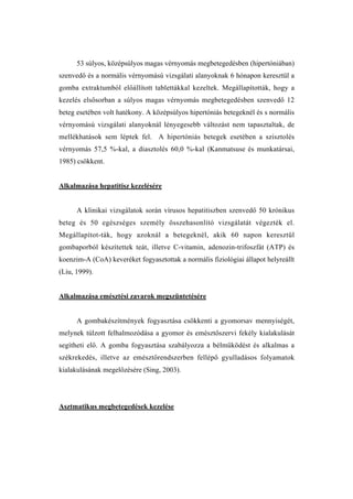 53 súlyos, középsúlyos magas vérnyomás megbetegedésben (hipertóniában)
szenvedő és a normális vérnyomású vizsgálati alanyoknak 6 hónapon keresztül a
gomba extraktumból előállított tablettákkal kezeltek. Megállapították, hogy a
kezelés elsősorban a súlyos magas vérnyomás megbetegedésben szenvedő 12
beteg esetében volt hatékony. A középsúlyos hipertóniás betegeknél és s normális
vérnyomású vizsgálati alanyoknál lényegesebb változást nem tapasztaltak, de
mellékhatások sem léptek fel. A hipertóniás betegek esetében a szisztolés
vérnyomás 57,5 %-kal, a diasztolés 60,0 %-kal (Kanmatsuse és munkatársai,
1985) csökkent.


Alkalmazása hepatitisz kezelésére


      A klinikai vizsgálatok során vírusos hepatitiszben szenvedő 50 krónikus
beteg és 50 egészséges személy összehasonlító vizsgálatát végezték el.
Megállapítot-ták, hogy azoknál a betegeknél, akik 60 napon keresztül
gombaporból készítettek teát, illetve C-vitamin, adenozin-trifoszfát (ATP) és
koenzim-A (CoA) keveréket fogyasztottak a normális fiziológiai állapot helyreállt
(Liu, 1999).


Alkalmazása emésztési zavarok megszüntetésére


      A gombakészítmények fogyasztása csökkenti a gyomorsav mennyiségét,
melynek túlzott felhalmozódása a gyomor és emésztőszervi fekély kialakulását
segítheti elő. A gomba fogyasztása szabályozza a bélműködést és alkalmas a
székrekedés, illetve az emésztőrendszerben fellépő gyulladásos folyamatok
kialakulásának megelőzésére (Sing, 2003).




Asztmatikus megbetegedések kezelése
 