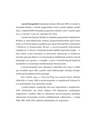 A pecsétviaszgombát (Ganoderma lucidum) több mint 2000 éve ismerik és
használják Kínában. A kínaiak meggyőződése szerint a gomba mágikus erejénél
fogva a legkülönfélébb betegségek gyógyítására alkalmas, amire a gomba egyik
neve a „Ling Zhi” is utal, ami "spirituális erőt" jelent.
      A gomba készítményeit Kínában és Japánban gyógyszerként forgalmazzák,
Kínában az egészségbiztosítási rendszer gyógyszerspektrumának egyik fontos
eleme, az USA-ban pedig az egyébként igen szigorú Food and Drug Aministration
( Élelmiszer és Gyógyszerügyi Hivatal ) a pecsétviaszgomba felhasználását
engedélyezte, és felvette a forgalomba hozható táplálék-kiegészítôk listájára. A
kínai adatok szerint kiterjedten és kúraszerűen alkalmazzák az általánosan
leromlott egészségi állapot és az immunrendszer működésének javítására, kiemelt
jelentősége van a gyomor-, a vastagbél-, a máj és a hasnyálmirigyrák kiegészítő
kezelésében és a kemoterápia mellékhatásainak ellensúlyozására.
      A pecsétviaszgomba iránti tudományos érdeklődést jelzi, hogy az utóbbi
egy évtizedben egyre több, a gomba valódi hatékonyságát, tényleges biológiai
értékét igazoló publikáció látott napvilágot.
      Nem véletlen, hogy a Food and Drug Law Journal elemző cikkében
(McGuffin és Young, 2004) a pecsétviaszgomba, az engedélyezési folyamat tíz
éves gyakorlatában, mint sikertermék szerepel.
      A gomba hatására vonatkozóan már hazai tapasztalattal is rendelkezünk.
2003 októberében egy súlyos állapotú férfi Budapesten, próbaképpen
megkísérelte a Kínában 2000 éve alkalmazott pecsétviaszgomba spórájának
alkalmazását kemoterápiás kezelés mellékhatásának csökkentésére, a vérkép
WBC, RBC, HGB, HTC értékeinek stabilizálására, ill. megőrzésére
 