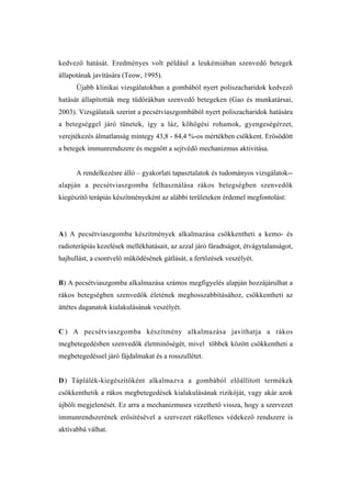 kedvező hatását. Eredményes volt például a leukémiában szenvedő betegek
állapotának javítására (Teow, 1995).
      Újabb klinikai vizsgálatokban a gombából nyert poliszacharidok kedvező
hatását állapították meg tüdőrákban szenvedő betegeken (Gao és munkatársai,
2003). Vizsgálataik szerint a pecsétviaszgombából nyert poliszacharidok hatására
a betegséggel járó tünetek, így a láz, köhögési rohamok, gyengeségérzet,
verejtékezés álmatlanság mintegy 43,8 - 84,4 %-os mértékben csökkent. Erősödött
a betegek immunrendszere és megnőtt a sejtvédő mechanizmus aktivitása.


      A rendelkezésre álló – gyakorlati tapasztalatok és tudományos vizsgálatok--
alapján a pecsétviaszgomba felhasználása rákos betegségben szenvedők
kiegészítő terápiás készítményeként az alábbi területeken érdemel megfontolást:




A) A pecsétviaszgomba készítmények alkalmazása csökkentheti a kemo- és
radioterápiás kezelések mellékhatásait, az azzal járó fáradtságot, étvágytalanságot,
hajhullást, a csontvelő működésének gátlását, a fertőzések veszélyét.


B) A pecsétviaszgomba alkalmazása számos megfigyelés alapján hozzájárulhat a
rákos betegségben szenvedők életének meghosszabbításához, csökkentheti az
áttétes daganatok kialakulásának veszélyét.


C ) A pecsétviaszgomba készítmény alkalmazása javíthatja a rákos
megbetegedésben szenvedők életminőségét, mivel többek között csökkentheti a
megbetegedéssel járó fájdalmakat és a rosszullétet.


D ) Táplálék-kiegészítőként alkalmazva a gombából előállított termékek
csökkenthetik a rákos megbetegedések kialakulásának rizikóját, vagy akár azok
újbóli megjelenését. Ez arra a mechanizmusra vezethető vissza, hogy a szervezet
immunrendszerének erősítésével a szervezet rákellenes védekező rendszere is
aktívabbá válhat.
 