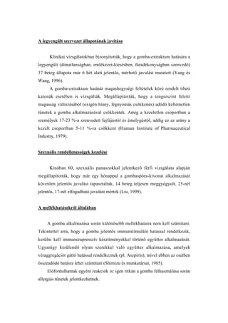 A legyengült szervezet állapotának javítása


      Klinikai vizsgálatokban bizonyították, hogy a gomba-extraktum hatására a
legyengült (álmatlanságban, emlékezet-kiesésben, fáradékonyságban szenvedő)
37 beteg állapota már 6 hét alatt jelentős, mérhető javulást mutatott (Yang és
Wang, 1996).
      A gomba-extraktum hatását magashegységi feltételek közé rendelt tibeti
katonák esetében is vizsgálták. Megállapították, hogy a tengerszint feletti
magasság változásából (oxigén hiány, légnyomás csökkenés) adódó kellemetlen
tünetek a gomba alkalmazásával csökkentek. Amíg a kezeletlen csoportban a
személyek 17-23 %-a szenvedett fejfájástól és émelygéstől, addig ez az arány a
kezelt csoportban 5-11 %-ra csökkent (Human Institute of Pharmaceutical
Industry, 1979).


Szexuális rendellenességek kezelése


      Kínában 60, szexuális panaszokkal jelentkező férfi vizsgálata alapján
megállapították, hogy már egy hónappal a gombaspóra-kivonat alkalmazását
követően jelentős javulást tapasztaltak, 14 beteg teljesen meggyógyult, 25-nél
jelentős, 17-nél elfogadható javulást mértek (Liu, 1999).


A mellékhatásokról általában


     A gomba alkalmazása során különösebb mellékhatásra nem kell számítani.
Tekintettel arra, hogy a gomba jelentős immunstimuláló hatással rendelkezik,
kerülni kell immunszupresszív készítményekkel történő együttes alkalmazását.
Ugyanígy kerülendő olyan szerekkel való együttes alkalmazása, amelyek
véraggregációt gátló hatással rendelkeznek (pl. Aszpirin), mivel ebben az esetben
összeadódó hatásra lehet számítani (Shimizu és munkatársai, 1985).
     Előfordulhatnak egyéni reakciók is: igen ritkán a gomba felhasználása során
allergiás tünetek jelentkezhetnek.
 