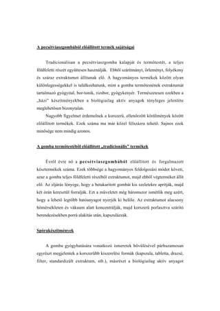 A pecsétviaszgombából előállított termék sajátságai


    Tradicionálisan a pecsétviaszgomba kalapját és termőtestét, a teljes
földfeletti részét együttesen használják. Ebből szárítmányt, őrleményt, folyékony
és száraz extraktumot állítanak elő. A hagyományos termékek között olyan
különlegességekkel is találkozhatunk, mint a gomba termőtestének extraktumát
tartalmazó gyógyital, bor-tonik, rizsbor, gyógykenyér. Természetesen ezekben a
„házi” készítményekben a biológiailag aktív anyagok tényleges jelenléte
meglehetősen bizonytalan.
    Nagyobb figyelmet érdemelnek a korszerű, ellenőrzött körülmények között
előállított termékek. Ezek száma ma már közel félszázra tehető. Sajnos ezek
minősége nem mindig azonos.


A gomba termőtestébôl előállított „tradicionális” termékek


    Évről évre nő a pecsétviaszgombából előállított és forgalmazott
késztermékek száma. Ezek többsége a hagyományos feldolgozási módot követi,
azaz a gomba teljes földfeletti részéből extraktumot, majd ebből végterméket állít
elő. Az eljárás lényege, hogy a betakarított gombát kis szeletekre aprítják, majd
két órán keresztül forralják. Ezt a műveletet még háromszor ismétlik meg azért,
hogy a lehető legtöbb hatóanyagot nyerjék ki belőle. Az extraktumot alacsony
hőmérsékleten és vákuum alatt koncentrálják, majd korszerű porlasztva szárító
berendezésekben porrá alakítás után, kapszulázzák.


Spórakészítmények


    A gomba gyógyhatására vonatkozó ismeretek bővülésével párhuzamosan
egyrészt megjelentek a korszerűbb kiszerelési formák (kapszula, tabletta, drazsé,
filter, standardizált extraktum, stb.), másrészt a biológiailag aktív anyagot
 