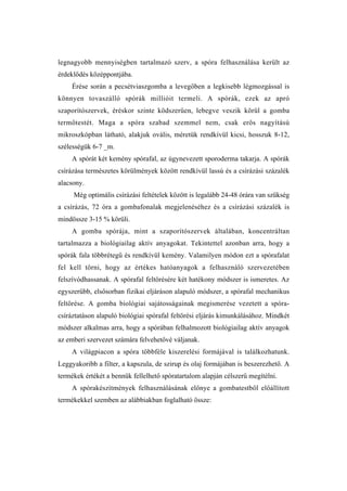 legnagyobb mennyiségben tartalmazó szerv, a spóra felhasználása került az
érdeklődés középpontjába.
    Érése során a pecsétviaszgomba a levegőben a legkisebb légmozgással is
könnyen tovaszálló spórák millióit termeli. A spórák, ezek az apró
szaporítószervek, éréskor szinte ködszerűen, lebegve veszik körül a gomba
termőtestét. Maga a spóra szabad szemmel nem, csak erős nagyítású
mikroszkópban látható, alakjuk ovális, méretük rendkívül kicsi, hosszuk 8-12,
szélességük 6-7 _m.
    A spórát két kemény spórafal, az úgynevezett sporoderma takarja. A spórák
csírázása természetes körülmények között rendkívül lassú és a csírázási százalék
alacsony.
     Még optimális csírázási feltételek között is legalább 24-48 órára van szükség
a csírázás, 72 óra a gombafonalak megjelenéséhez és a csírázási százalék is
mindössze 3-15 % körüli.
    A gomba spórája, mint a szaporítószervek általában, koncentráltan
tartalmazza a biológiailag aktív anyagokat. Tekintettel azonban arra, hogy a
spórák fala többrétegű és rendkívül kemény. Valamilyen módon ezt a spórafalat
fel kell törni, hogy az értékes hatóanyagok a felhasználó szervezetében
felszívódhassanak. A spórafal feltörésére két hatékony módszer is ismeretes. Az
egyszerűbb, elsősorban fizikai eljáráson alapuló módszer, a spórafal mechanikus
feltörése. A gomba biológiai sajátosságainak megismerése vezetett a spóra-
csíráztatáson alapuló biológiai spórafal feltörési eljárás kimunkálásához. Mindkét
módszer alkalmas arra, hogy a spórában felhalmozott biológiailag aktív anyagok
az emberi szervezet számára felvehetővé váljanak.
    A világpiacon a spóra többféle kiszerelési formájával is találkozhatunk.
Leggyakoribb a filter, a kapszula, de szirup és olaj formájában is beszerezhető. A
termékek értékét a bennük fellelhető spóratartalom alapján célszerű megítélni.
    A spórakészítmények felhasználásának előnye a gombatestből előállított
termékekkel szemben az alábbiakban foglalható össze:
 