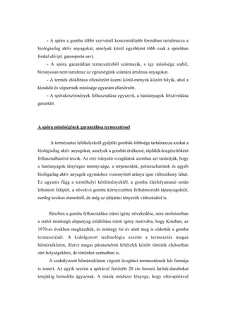 - A spóra a gomba többi szervénél koncentráltabb formában tartalmazza a
biológiailag aktív anyagokat, amelyek közül egyébként több csak a spórában
fordul elő (pl. ganosporin sav).
     - A spóra garantáltan termesztésből származik, s így minősége stabil,
bizonyosan nem tartalmaz az egészségünk számára ártalmas anyagokat.
     - A termék előállítása ellenőrzött üzemi körül-mények között folyik, ahol a
kiinduló és végtermék minősége egyaránt ellenőrzött.
     - A spórakészítmények felhasználása egyszerű, a hatóanyagok felszívódása
garantált.




A spóra minőségének garantálása termesztéssel


       A természetes lelőhelyekről gyűjtött gombák többsége tartalmazza azokat a
biológiailag aktív anyagokat, amelyek a gombát értékessé, táplálék-kiegészítőként
felhasználhatóvá teszik. Az erre irányuló vizsgálatok azonban azt tanúsítják, hogy
a hatóanyagok tényleges mennyisége, a terpenoidok, poliszacharidok és egyéb
biológailag aktív anyagok egymáshoz viszonyított aránya igen változékony lehet.
Ez ugyanis függ a termőhelyi körülményektől, a gomba életfolyamatai során
lebontott fafajtól, a növekvő gomba környezetben felhalmozódó tápanyagoktól,
esetleg toxikus elemektől, de még az időjárási tényezők változásától is.


      Részben a gomba felhasználása iránti igény növekedése, nem utolsósorban
a stabil minőségű alapanyag előállítása iránti igény motiválta, hogy Kínában, az
1970-es években megkezdték, és mintegy tíz év alatt meg is oldották a gomba
termesztését. A kidolgozott technológia szerint a termesztés magas
hőmérsékleten, illetve magas páratartalmú feltételek között történik elsősorban
zárt helységekben, de történhet szabadban is.
      A szabályozott hőmérsékleten végzett üvegházi termesztésnek két formája
is ismert. Az egyik szerint a spórával fertőzött 20 cm hosszú farönk-darabokat
tetejükig homokba ágyaznak. A másik módszer lényege, hogy oltó-spórával
 