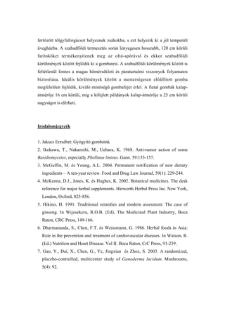 fertőzött tölgyfaforgácsot helyeznek zsákokba, s ezt helyezik ki a jól temperált
üvegházba. A szabadföldi termesztés során lényegesen hosszabb, 120 cm körüli
farönköket termékenyítenek meg az oltó-spórával és ekkor szabadföldi
körülmények között fejlődik ki a gombatest. A szabadföldi körülmények között is
feltétlenül fontos a magas hőmérsékleti és páratartalmi viszonyok folyamatos
biztosítása. Ideális körülmények között a mesterségesen előállított gomba
megfelelően fejlődik, kiváló minőségű gombafejet érlel. A fiatal gombák kalap-
átmérője 16 cm körüli, míg a kifejlett példányok kalap-átmérője a 25 cm körüli
nagyságot is elérheti.




Irodalomjegyzék


1. Jakucs Erzsébet: Gyógyító gombáink
2. Ikekawa, T., Nakanishi, M., Uehara, K. 1968. Anti-tumor action of some
Basidiomycetes, especially Phellinus linteus. Gann. 59:155-157.
3. McGuffin, M. és Young, A.L. 2004. Permanent notification of new dietary
  ingredients – A ten-year review. Food and Drug Law Journal, 59(1): 229-244.
4. McKenna, D.J., Jones, K. és Hughes, K. 2002. Botanical medicines. The desk
  reference for major herbal supplements. Harworth Herbal Press Inc. New York,
  London, Oxford, 825-856.
5. Hikino, H. 1991. Traditional remedies and modern assesment: The case of
  ginseng. In Wijesekera, R.O.B. (Ed), The Medicinal Plant Industry, Boca
  Raton, CRC Press, 149-166.
6. Dharmananda, S., Chen, F.T. és Weissmann, G. 1986. Herbal foods in Asia:
  Role in the prevention and treatment of cardiovascular diseases. In Watson, R.
  (Ed.) Nutrition and Heart Disease. Vol II. Boca Raton, CrC Press, 91-239.
7. Gao, Y., Dai, X., Chen, G., Ye, Jingxian és Zhoz, S. 2003. A randomized,
  placebo-controlled, multicenter study of Ganoderma lucidum. Mushrooms,
  5(4): 92.
 