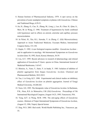 8. Human Institute of Pharmaceutical Industry, 1979. A spot survey on the
  prevention of acute unadapted symptoms at plateau with Ganoderma. Chinese
  and Traditional Drugs, 6:29-31.
9. Jin, H., Zhang, G., Cao, X., Zhang, M., Long, j., Luo, B., Chen. H., Qian, S.,
  Mori, M. és Wang, Z. 1996. Treatment of hypertension by linzhi combined
  with hypotensor and its effects on arterial, arteriolar and capillary pressure
  microcirculation.
10. In Niimi, H., Xiu, R.J., Sawada, T. és Zheng, C. (Ed) Microcirculatory
  Approach to Asian Tradicional Medicine. Excerpta Medica, International
  Congress Series, 131-138.
11. Kupin, V. 1992. A new biological response modifier –Ganoderma lucidum –
  and its application in oncology. 4th International Symposium on Ganoderma
  lucidum (June 10, 1992, Seoul, Korea) Abstracts, 36-39.
12. Liu, G.T. 1999. Recent advences in research of pharmacology and clinical
  application of Ganoderma P. Karst. species in China. International Journal of
  Medicinal Mushrooms, 1:63-67.
13. Shimizu, A., Yano, T., Saito, Y. és Inada, Y. 1985. Isolation of inhibitor of
  platelet aggregation from fungus Ganoderma lucidum. Chemical and
  Pharmaceutical Bulletin, 3012-3015.
14. Tao, J. és Ferig, K,Y. 1990. Experimental and clinical studies on inhibitory
  effect of Ganoderma lucidum on platelet aggregation. Journal of Tongji
  Medical University, 10:240-243.
15. Teow, S.S. 1995. The therapeutic value of Ganoderma lucidum. In Buchanan,
  P.K., Hseu, R.S. és Monocalvo, J.M. (Ed) Ganoderma. Proceedings of 5th
  International Mycological Congress, (August 14-21, 1995, Vancouver), 59A.
16. Yang, Q.Y. és Wang, M.M. 1996. The anti-aging effects of Ganoderma
  essence. Abstracts of Taipei International Symposium of Ganoderma lucidum,
  (August 15, 1996, Taipei), Special lecture
17. Sing, W.S. 2003. Red reishi. World Health Publishing Inc., Vancouver, pp.
  55.
 
