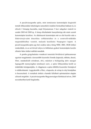 A pecsétviaszgomba spóra, mint természetes kemoterápiás kiegészítő
termék felhasználási lehetőségére nemzetközi irodalmi forrásokban bukkant rá, és
először 2 hónapig használta, majd folyamatosan 3 havi adagokat vásárolt és
szedett 2003-tól 2005-ig. A beteg előrehaladott hasnyálmirigy-rák miatt szorult
kemoterápiás kezelésre. Az alkalmazott kemoterápia már az első kezelés után a
fehérvérsejt-szám drasztikus csökkenéséhez és a csontvelő-működés
megrendüléséhez vezetett, melynek kezelésére Neupogen-t kapott. A
pecsétviaszgomba-spóra egy heti szedése után a beteg WBC, RBC, HGB értékei
rendeződtek, és az azt követő súlyos és különösen gyakori kemoterápiás kezelés
ellenére labor értékei stabilak maradtak.
      A gomba gyógyhatására vonatkozó ismeretek bővülésével párhuzamosan
egyrészt megjelentek a korszerűbb kiszerelési formák (kapszula, tabletta, drazsé,
filter, standardizált extraktum, stb.), másrészt a biológiailag aktív anyagot
legnagyobb mennyiségben tartalmazó szerv, a spóra felhasználása került az
érdeklődés középpontjába. A világpiacon a spóra többféle kiszerelési formájával
is találkozhatunk. Leggyakoribb a filter, a kapszula, de szirup és olaj formájában
is beszerezhető. A termékek értékét a bennük fellelhető spóratartalom alapján
célszerű megítélni. A pecsétviaszgomba Magyarországon Herbalucid néven, 2005
novemberében kerül forgalomba.
 
