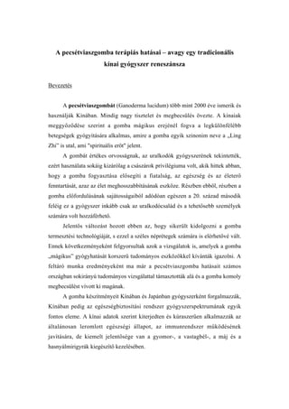 A pecsétviaszgomba terápiás hatásai – avagy egy tradicionális
                          kínai gyógyszer reneszánsza


Bevezetés


      A pecsétviaszgombát (Ganoderma lucidum) több mint 2000 éve ismerik és
használják Kínában. Mindig nagy tisztelet és megbecsülés övezte. A kínaiak
meggyőződése szerint a gomba mágikus erejénél fogva a legkülönfélébb
betegségek gyógyítására alkalmas, amire a gomba egyik szinonim neve a „Ling
Zhi” is utal, ami "spirituális erőt" jelent.
      A gombát értékes orvosságnak, az uralkodók gyógyszerének tekintették,
ezért használata sokáig kizárólag a császárok privilégiuma volt, akik hittek abban,
hogy a gomba fogyasztása elősegíti a fiatalság, az egészség és az életerő
fenntartását, azaz az élet meghosszabbításának eszköze. Részben ebből, részben a
gomba előfordulásának sajátosságaiból adódóan egészen a 20. század második
feléig ez a gyógyszer inkább csak az uralkodócsalád és a tehetősebb személyek
számára volt hozzáférhető.
      Jelentős változást hozott ebben az, hogy sikerült kidolgozni a gomba
termesztési technológiáját, s ezzel a széles néprétegek számára is elérhetővé vált.
Ennek következményeként felgyorsultak azok a vizsgálatok is, amelyek a gomba
„mágikus” gyógyhatását korszerű tudományos eszközökkel kívánták igazolni. A
feltáró munka eredményeként ma már a pecsétviaszgomba hatásait számos
országban sokirányú tudományos vizsgálattal támasztották alá és a gomba komoly
megbecsülést vívott ki magának.
      A gomba készítményeit Kínában és Japánban gyógyszerként forgalmazzák,
Kínában pedig az egészségbiztosítási rendszer gyógyszerspektrumának egyik
fontos eleme. A kínai adatok szerint kiterjedten és kúraszerűen alkalmazzák az
általánosan leromlott egészségi állapot, az immunrendszer működésének
javítására, de kiemelt jelentősége van a gyomor-, a vastagbél-, a máj és a
hasnyálmirigyrák kiegészítő kezelésében.
 