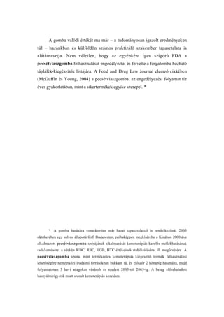 A gomba valódi értékét ma már – a tudományosan igazolt eredményeken
túl – hazánkban és külföldön számos praktizáló szakember tapasztalata is
alátámasztja. Nem véletlen, hogy az egyébként igen szigorú FDA a
pecsétviaszgomba felhasználását engedélyezte, és felvette a forgalomba hozható
táplálék-kiegészítők listájára. A Food and Drug Law Journal elemző cikkében
(McGuffin és Young, 2004) a pecsétviaszgomba, az engedélyezési folyamat tíz
éves gyakorlatában, mint a sikertermékek egyike szerepel. *




       * A gomba hatására vonatkozóan már hazai tapasztalattal is rendelkezünk. 2003
októberében egy súlyos állapotú férfi Budapesten, próbaképpen megkísérelte a Kínában 2000 éve
alkalmazott pecsétviaszgomba spórájának alkalmazását kemoterápiás kezelés mellékhatásának
csökkentésére, a vérkép WBC, RBC, HGB, HTC értékeinek stabilizálására, ill. megőrzésére A
pecsétviaszgomba spóra, mint természetes kemoterápiás kiegészítő termék felhasználási
lehetőségére nemzetközi irodalmi forrásokban bukkant rá, és először 2 hónapig használta, majd
folyamatosan 3 havi adagokat vásárolt és szedett 2003-tól 2005-ig. A beteg előrehaladott
hasnyálmirigy-rák miatt szorult kemoterápiás kezelésre.
 