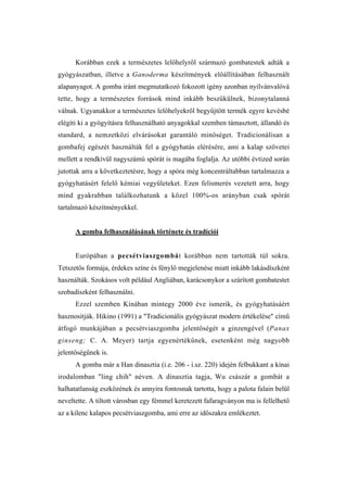 Korábban ezek a természetes lelőhelyről származó gombatestek adták a
gyógyászatban, illetve a Ganoderma készítmények előállításában felhasznált
alapanyagot. A gomba iránt megmutatkozó fokozott igény azonban nyilvánvalóvá
tette, hogy a természetes források mind inkább beszűkülnek, bizonytalanná
válnak. Ugyanakkor a természetes lelőhelyekről begyűjtött termék egyre kevésbé
elégíti ki a gyógyításra felhasználható anyagokkal szemben támasztott, állandó és
standard, a nemzetközi elvárásokat garantáló minőséget. Tradicionálisan a
gombafej egészét használták fel a gyógyhatás elérésére, ami a kalap szövetei
mellett a rendkívül nagyszámú spórát is magába foglalja. Az utóbbi évtized során
jutottak arra a következtetésre, hogy a spóra még koncentráltabban tartalmazza a
gyógyhatásért felelő kémiai vegyületeket. Ezen felismerés vezetett arra, hogy
mind gyakrabban találkozhatunk a közel 100%-os arányban csak spórát
tartalmazó készítményekkel.


      A gomba felhasználásának története és tradíciói


      Európában a pecsétviaszgombát korábban nem tartották túl sokra.
Tetszetős formája, érdekes színe és fénylő megjelenése miatt inkább lakásdíszként
használták. Szokásos volt például Angliában, karácsonykor a szárított gombatestet
szobadíszként felhasználni.
      Ezzel szemben Kínában mintegy 2000 éve ismerik, és gyógyhatásáért
hasznosítják. Hikino (1991) a "Tradicionális gyógyászat modern értékelése" című
átfogó munkájában a pecsétviaszgomba jelentőségét a ginzengével (Panax
ginseng; C. A. Meyer) tartja egyenértékűnek, esetenként még nagyobb
jelentőségűnek is.
      A gomba már a Han dinasztia (i.e. 206 - i.sz. 220) idején felbukkant a kínai
irodalomban "ling chih" néven. A dinasztia tagja, Wu császár a gombát a
halhatatlanság eszközének és annyira fontosnak tartotta, hogy a palota falain belül
neveltette. A tiltott városban egy fémmel keretezett fafaragványon ma is fellelhető
az a kilenc kalapos pecsétviaszgomba, ami erre az időszakra emlékeztet.
 