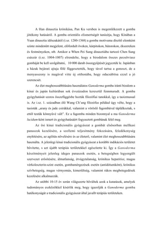 A Han dinasztia krónikása, Pan Ku versben is megemlékezett a gomba
jótékony hatásáról. A gomba orientális elismertségét tanúsítja, hogy Kínában a
Yuan dinasztia időszakától (i.sz. 1280-1368) a gomba motívuma díszítő elemként
szinte mindenütt megjelent, előfordult öveken, kárpitokon, bútorokon, ékszereken
és festményeken, stb. Amikor a When Pei Sung dinasztiába tartozó Chen Sung
császár (i.sz. 1004-1007) elrendelte, hogy a birodalom összes pecsétviasz
gombáját be kell szolgáltatni, 10 000 darab összegyűjtését jegyezték le. Japánban
a házak bejárati ajtaja fölé függesztették, hogy távol tartsa a gonoszt, de a
menyasszony is magával vitte új otthonába, hogy odacsábítsa ezzel a jó
szerencsét.
      Az élet meghosszabbítására használatos Ganoderma gomba iránti bizalom a
kínai és japán kultúrában sok évszázadon keresztül fennmaradt. A gomba
gyógyhatását szoros összefüggésbe hozták filozófiai tanokkal, így a taoizmussal
is. Az i.sz. 1. században élő Wang Ch’ung filozófus például úgy vélte, hogy a
taoisták „arany és jade csírákkal, valamint a vöröslő fagombával táplálkoztak, s
ettől testük könnyűvé vált”. Ez a fagomba minden bizonnyal a ma Ganoderma
lucidum-ként ismert és gyógyhatásáért fogyasztott gombának felel meg.
      Az ősi kínai tradicionális gyógyászat a gombát elsősorban mellkasi
panaszok kezelésére, a szellemi teljesítmény fokozására, feledékenység
enyhítésére, az agilitás növelésére és az életerő, valamint élet meghosszabbítására
használta. A jelenlegi kínai tradicionális gyógyászat a korábbi indikációs területet
bővítette, s azt újabb terápiás területekkel egészítette ki. Így a Ganoderma
készítményeit jelenleg ideges panaszok esetén, a betegségben legyengült
szervezet erősítésére, álmatlanság, étvágytalanság, krónikus hepatitisz, magas
vérkoleszterin-szint esetén, gombamérgezések esetén (antidótumként), krónikus
szívbetegség, magas vérnyomás, kimerültség, valamint rákos megbetegedések
kezelésére alkalmazzák.
      Az utóbbi 10-15 év során világszerte bővültek azok a kutatások, amelyek
tudományos eszközökkel kísérlik meg, hogy igazolják a Ganoderma gomba
hatékonyságát a tradicionális gyógyászat által javallt terápiás területeken.
 