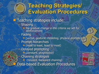 Teaching Strategies/ Evaluation Procedures Teaching strategies include:  Shaping  the gradual change in the criteria we set for reinforcement Fading (verbal, gestural, modeling, physical prompts) Prompt hierarchies  (most to least, least to most) Delayed prompting  (constant, progressive) Chaining strategies (forward, backward chaining) Data-based Evaluation Procedures  