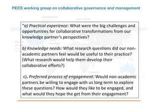 PECS working group on collaborative governance and management
Chanda Meek	
University of
Alaska-
Fairbanks
Ro	Hill
CSIRO
Derek	
Armitage
University of
Waterloo
Christo	Fabricius &	
Cathy	Robinson	
Nelson	Mandela	
University
Lisen Schultz
Stockholm Resilience
Centre
Michael	
Schoon
Arizona State
University
Georgina	
Cundhill
Rhodes
University
“a)	Practical	experience: What	were	the	big	challenges	and	
opportunities	for	collaborative	transformations	from	our	
knowledge	partner’s	perspectives?	
b)	Knowledge	needs: What	research	questions	did	our	non-
academic	partners	feel	would	be	useful	to	their	practice?	
(What	research	would	help	them	develop	their	
collaborative	efforts?)
c).	Preferred	process	of	engagement: Would	non-academic	
partners	be	willing	to	engage	with	us	long	term	to	explore	
these	questions?	How	would	they	like	to	be	engaged,	and	
what	would	they	hope	the	get	from	their	engagement?	
 