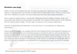Social-ecological dynamics of
ecosystem services in the
Norrström basin (SEEN)
Albert Norström, Garry Peterson, Cibele Queiroz, Megan
Meacham, Kristina Richter, Erik Andersson, Jon Norberg,
Co-management of ecosystem
service bundles in the Helge river
catchment area
Elin Enfors, Albert Norström, Lisen Schultz, Cibele Queiroz.
Some lessons from specific PECS cases
Stockholm case-study:
Reflect critically on the research process and roles as researchers. Researchers are not completely
objective, especially within the inherently normative field of sustainability science. Strive to continuously
write down reflections on position and assumptions and how they might shape participation.
When initiating a research project, discuss with collaborators what the different interests, goals, and
expectations are, trying to be as transparent as possible. Then explore whether project can be designed
that can meet as many of goals. This also helps to build trust in the ongoing collaboration.
Important, to keep research independent in the sense that it is not funded by the collaborating
organizations.
Different levels of evaluation are needed, both the more involved and the more detached. Evaluation by
people involved in designing and running the process is important for them to continuously refine the
process design and learn along the way, even though they are biased towards positive outcomes. The
other level of evaluation would preferably be conducted by an outsider person that follows up with key
actor interviews and observations of the process. In both cases, it is advisable to strategically select a
person to conduct the evaluation who will benefit from the opportunity to gain a lot of tacit knowledge.
 
