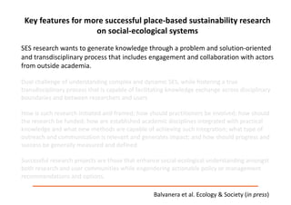 Key	features	for	more	successful	place-based	sustainability	research	
on	social-ecological	systems
SES	research	wants	to	generate	knowledge	through	a	problem	and	solution-oriented	
and	transdisciplinary	process	that	includes	engagement	and	collaboration	with	actors	
from	outside	academia.	
Dual	challenge	of	understanding	complex	and	dynamic	SES,	while	fostering	a	true	
transdisciplinary	process	that	is	capable	of	facilitating	knowledge	exchange	across	disciplinary	
boundaries	and	between	researchers	and	users
How	is	such	research	initiated	and	framed;	how	should	practitioners	be	involved;	how	should	
the	research	be	funded;	how	are	established	academic	disciplines	integrated	with	practical	
knowledge	and	what	new	methods	are	capable	of	achieving	such	integration;	what	type	of	
outreach	and	communication	is	relevant	and	generates	impact;	and	how	should	progress	and	
success	be	generally	measured	and	defined
Successful	research	projects	are	those	that	enhance	social-ecological	understanding	amongst	
both	research	and	user	communities	while	engendering	actionable	policy	or	management	
recommendations	and	options.	
Balvanera et	al.	Ecology	&	Society	(in	press)
 